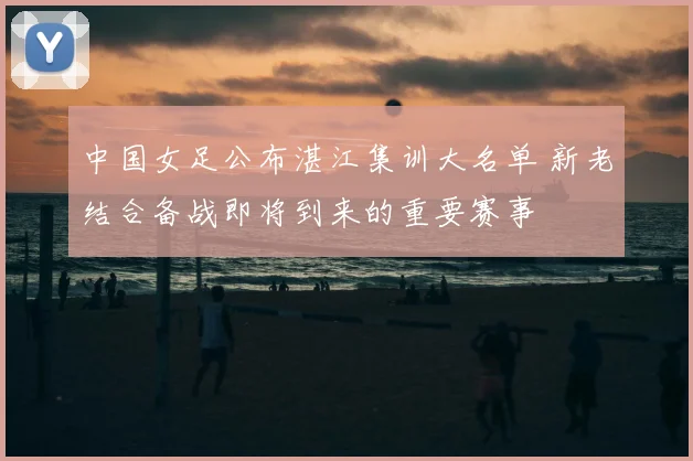 中国女足公布湛江集训大名单 新老结合备战即将到来的重要赛事
