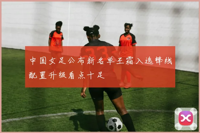中国女足公布新名单王霜入选锋线配置升级看点十足