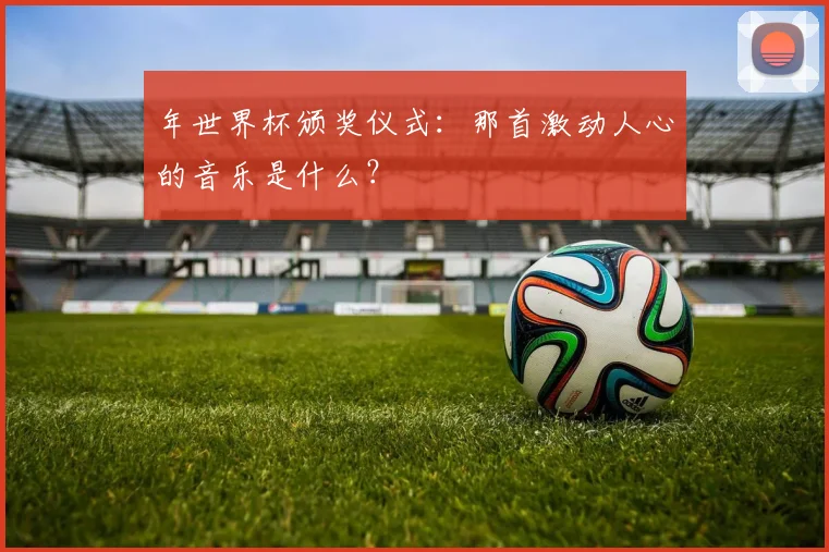 年世界杯颁奖仪式:那首激动人心的音乐是什么?