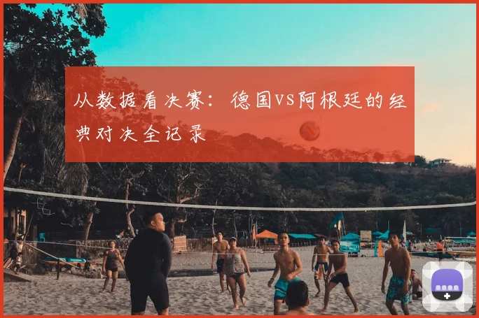 从数据看决赛:德国vs阿根廷的经典对决全记录