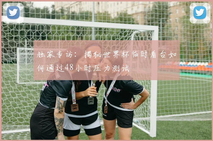 独家专访:揭秘世界杯临时看台如何通过48小时压力测试