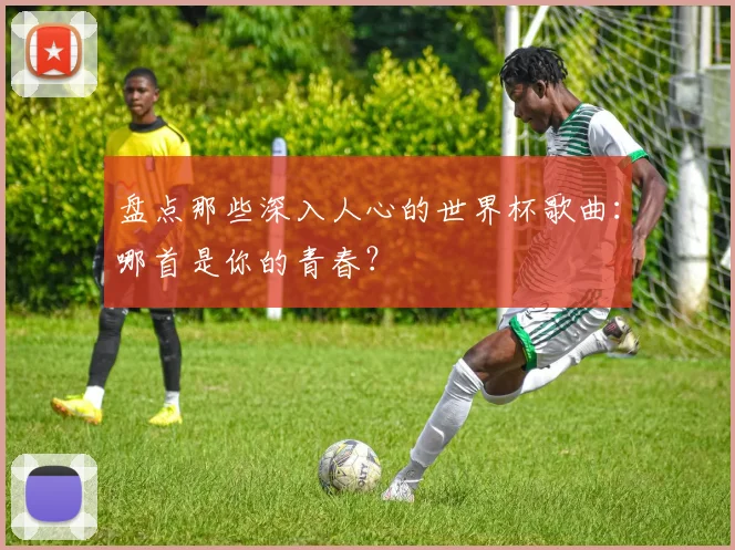 盘点那些深入人心的世界杯歌曲:哪首是你的青春?