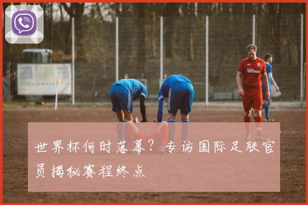 世界杯何时落幕？专访国际足联官员揭秘赛程终点