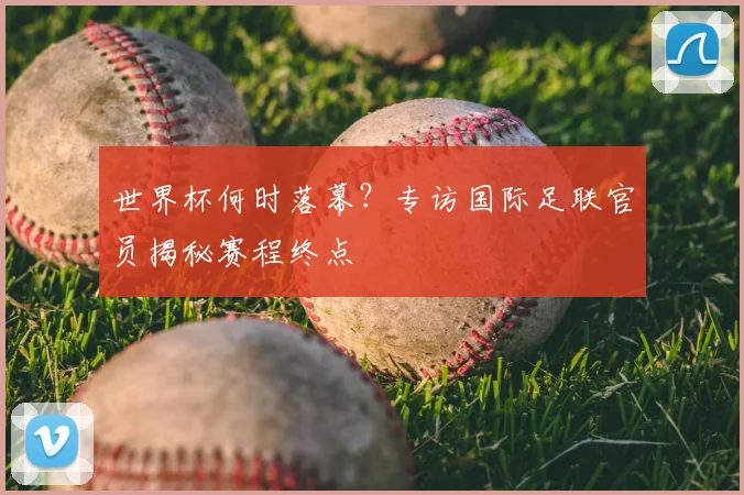 世界杯何时落幕?专访国际足联官员揭秘赛程终点
